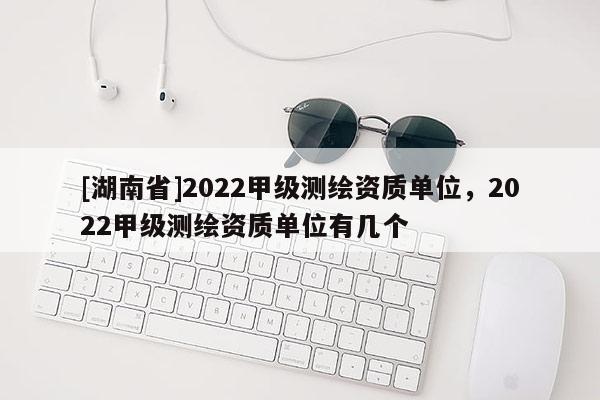 [湖南省]2022甲級測繪資質(zhì)單位，2022甲級測繪資質(zhì)單位有幾個