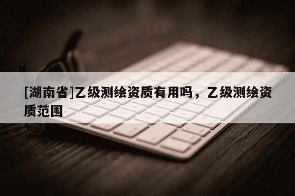 [湖南省]乙級測繪資質(zhì)有用嗎，乙級測繪資質(zhì)范圍
