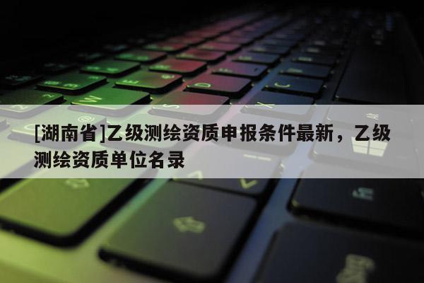 [湖南省]乙級測繪資質(zhì)申報條件最新，乙級測繪資質(zhì)單位名錄