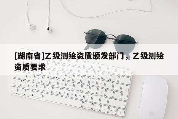 [湖南省]乙級測繪資質(zhì)頒發(fā)部門，乙級測繪資質(zhì)要求