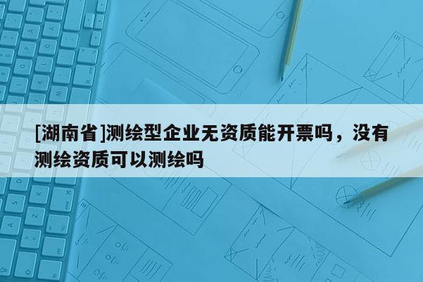 [湖南省]測繪型企業(yè)無資質(zhì)能開票嗎，沒有測繪資質(zhì)可以測繪嗎