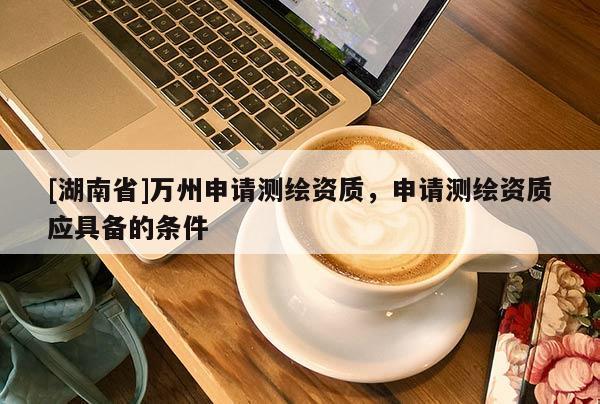 [湖南省]萬州申請測繪資質(zhì)，申請測繪資質(zhì)應具備的條件