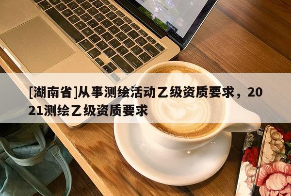 [湖南省]從事測繪活動乙級資質(zhì)要求，2021測繪乙級資質(zhì)要求
