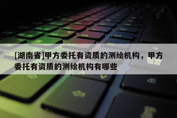 [湖南省]甲方委托有資質的測繪機構，甲方委托有資質的測繪機構有哪些