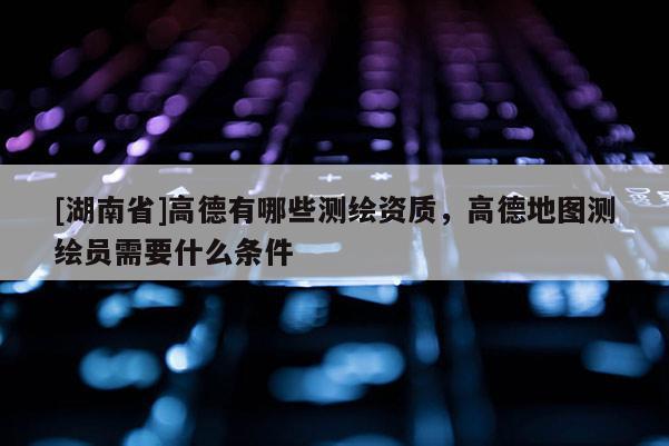 [湖南省]高德有哪些測繪資質，高德地圖測繪員需要什么條件