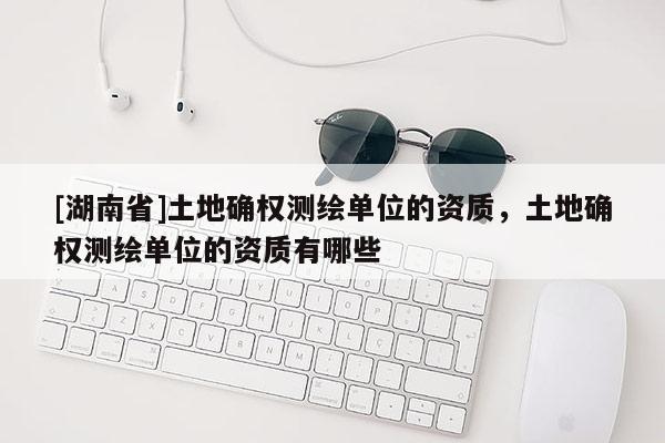 [湖南省]土地確權測繪單位的資質，土地確權測繪單位的資質有哪些