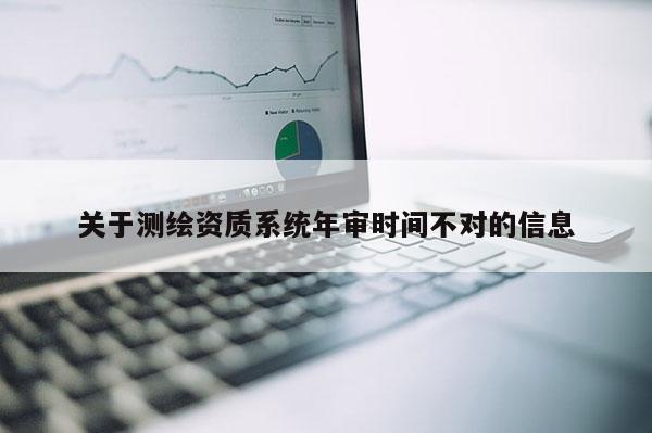 關(guān)于測(cè)繪資質(zhì)系統(tǒng)年審時(shí)間不對(duì)的信息