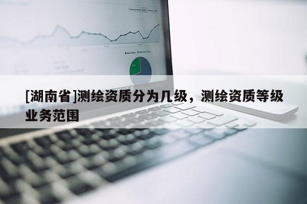 [湖南省]測(cè)繪資質(zhì)分為幾級(jí)，測(cè)繪資質(zhì)等級(jí)業(yè)務(wù)范圍