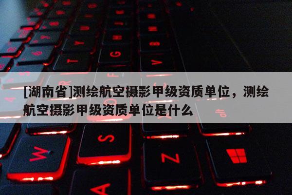 [湖南省]測繪航空攝影甲級資質單位，測繪航空攝影甲級資質單位是什么