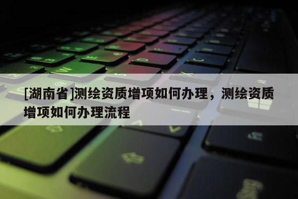 [湖南省]測(cè)繪資質(zhì)增項(xiàng)如何辦理，測(cè)繪資質(zhì)增項(xiàng)如何辦理流程