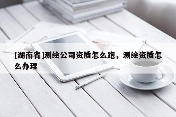 [湖南省]測(cè)繪公司資質(zhì)怎么跑，測(cè)繪資質(zhì)怎么辦理