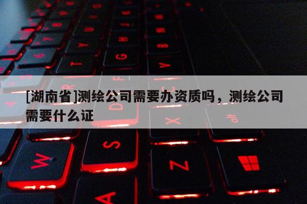 [湖南省]測(cè)繪公司需要辦資質(zhì)嗎，測(cè)繪公司需要什么證