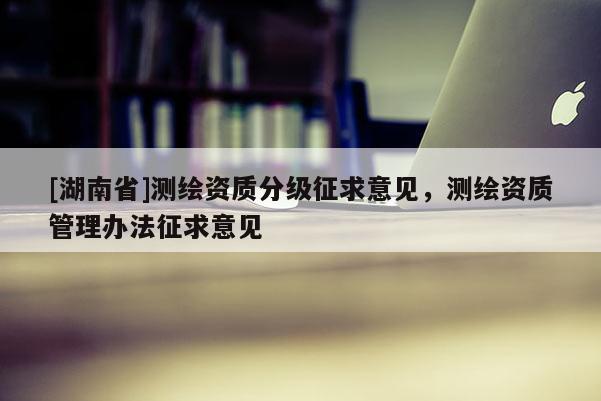 [湖南省]測(cè)繪資質(zhì)分級(jí)征求意見(jiàn)，測(cè)繪資質(zhì)管理辦法征求意見(jiàn)