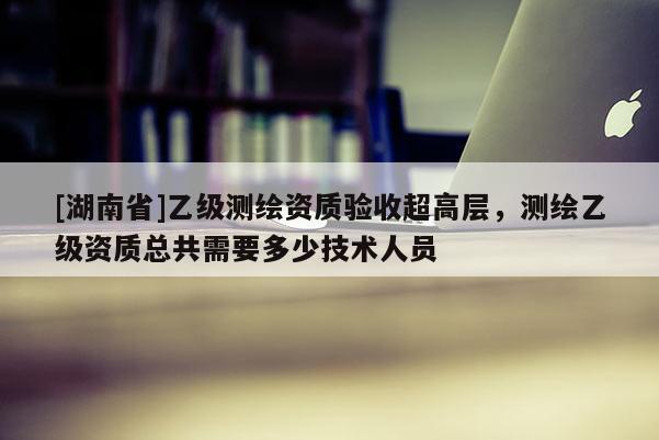 [湖南省]乙級測繪資質(zhì)驗收超高層，測繪乙級資質(zhì)總共需要多少技術(shù)人員