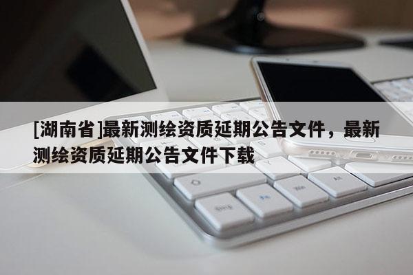 [湖南省]最新測繪資質(zhì)延期公告文件，最新測繪資質(zhì)延期公告文件下載