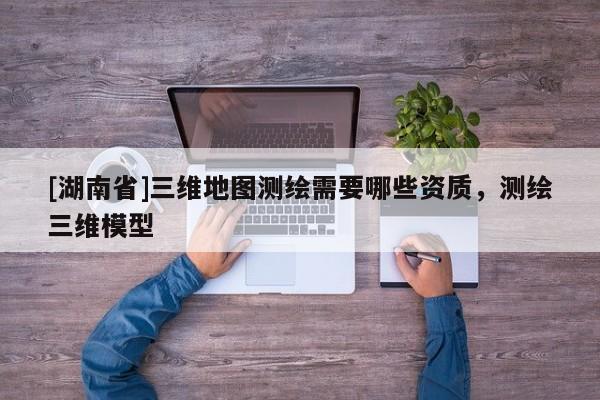 [湖南省]三維地圖測(cè)繪需要哪些資質(zhì)，測(cè)繪三維模型