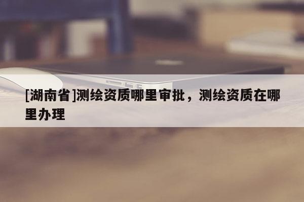 [湖南省]測繪資質(zhì)哪里審批，測繪資質(zhì)在哪里辦理