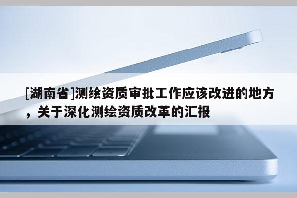 [湖南省]測繪資質(zhì)審批工作應(yīng)該改進(jìn)的地方，關(guān)于深化測繪資質(zhì)改革的匯報(bào)