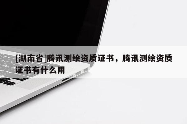 [湖南省]騰訊測(cè)繪資質(zhì)證書(shū)，騰訊測(cè)繪資質(zhì)證書(shū)有什么用