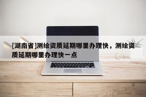 [湖南省]測繪資質延期哪里辦理快，測繪資質延期哪里辦理快一點