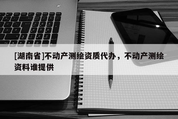 [湖南省]不動(dòng)產(chǎn)測(cè)繪資質(zhì)代辦，不動(dòng)產(chǎn)測(cè)繪資料誰(shuí)提供