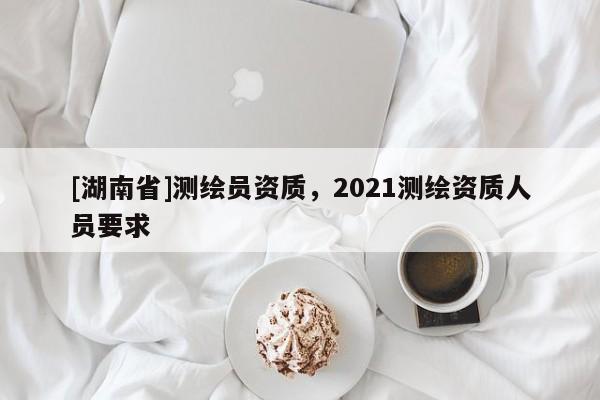 [湖南省]測(cè)繪員資質(zhì)，2021測(cè)繪資質(zhì)人員要求