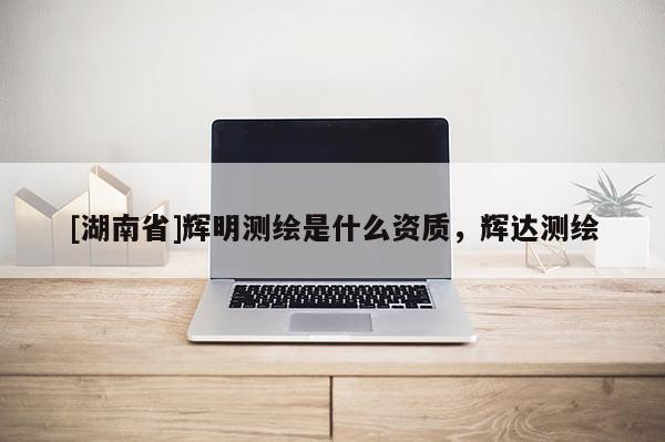 [湖南省]輝明測(cè)繪是什么資質(zhì)，輝達(dá)測(cè)繪