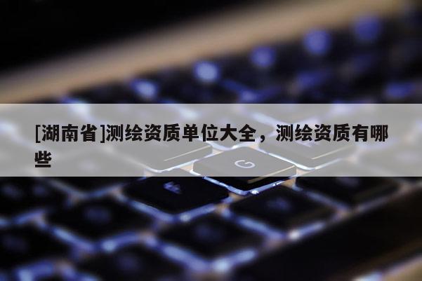 [湖南省]測(cè)繪資質(zhì)單位大全，測(cè)繪資質(zhì)有哪些