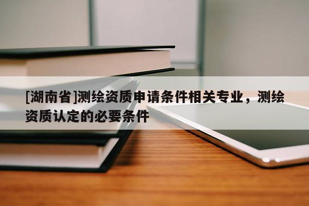 [湖南省]測(cè)繪資質(zhì)申請(qǐng)條件相關(guān)專(zhuān)業(yè)，測(cè)繪資質(zhì)認(rèn)定的必要條件