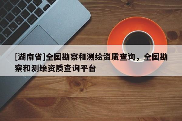 [湖南省]全國勘察和測繪資質(zhì)查詢，全國勘察和測繪資質(zhì)查詢平臺