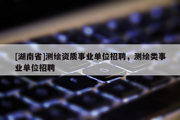 [湖南省]測(cè)繪資質(zhì)事業(yè)單位招聘，測(cè)繪類事業(yè)單位招聘