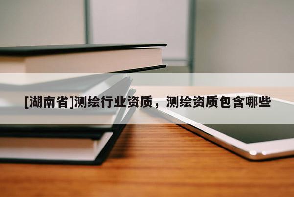 [湖南省]測繪行業(yè)資質，測繪資質包含哪些