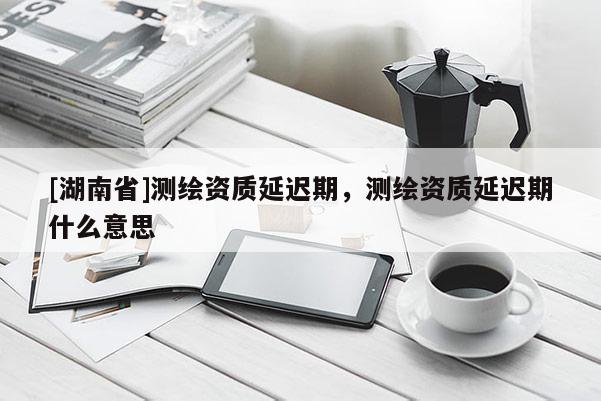 [湖南省]測(cè)繪資質(zhì)延遲期，測(cè)繪資質(zhì)延遲期什么意思