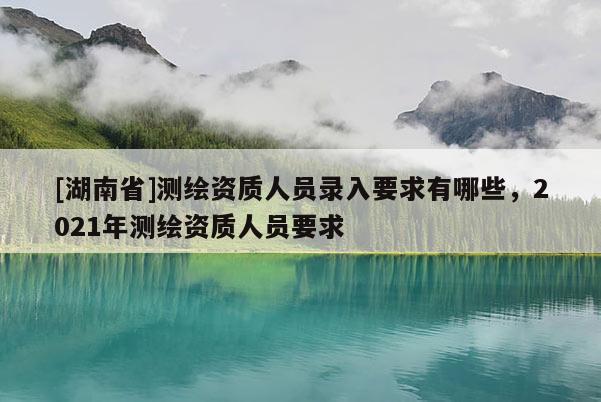 [湖南省]測繪資質人員錄入要求有哪些，2021年測繪資質人員要求