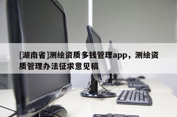 [湖南省]測繪資質多錢管理app，測繪資質管理辦法征求意見稿