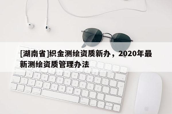[湖南省]織金測(cè)繪資質(zhì)新辦，2020年最新測(cè)繪資質(zhì)管理辦法