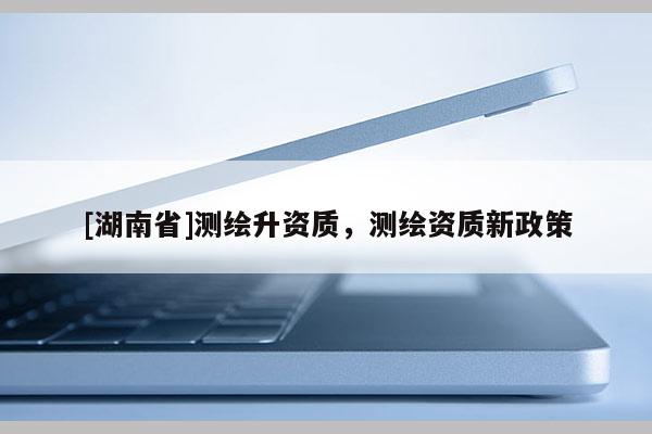 [湖南省]測(cè)繪升資質(zhì)，測(cè)繪資質(zhì)新政策