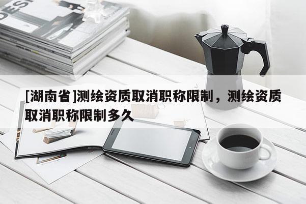 [湖南省]測繪資質(zhì)取消職稱限制，測繪資質(zhì)取消職稱限制多久