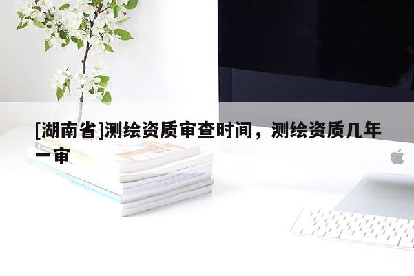 [湖南省]測(cè)繪資質(zhì)審查時(shí)間，測(cè)繪資質(zhì)幾年一審