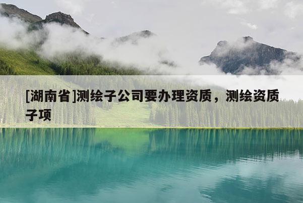 [湖南省]測繪子公司要辦理資質(zhì)，測繪資質(zhì)子項(xiàng)