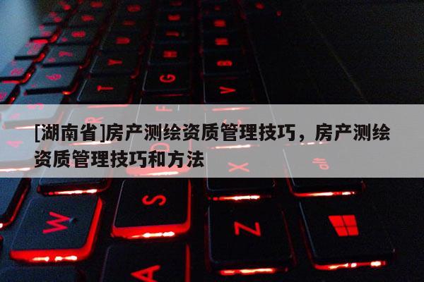 [湖南省]房產(chǎn)測繪資質(zhì)管理技巧，房產(chǎn)測繪資質(zhì)管理技巧和方法