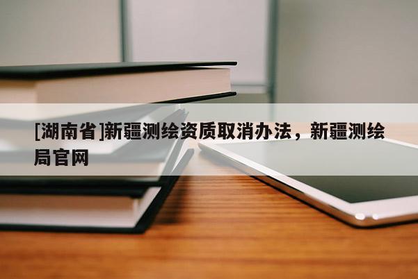 [湖南省]新疆測繪資質(zhì)取消辦法，新疆測繪局官網(wǎng)