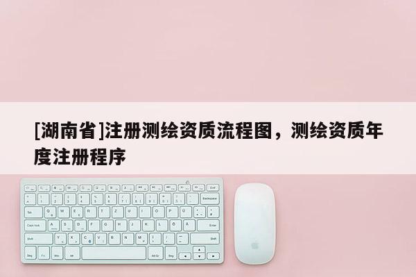 [湖南省]注冊測繪資質(zhì)流程圖，測繪資質(zhì)年度注冊程序
