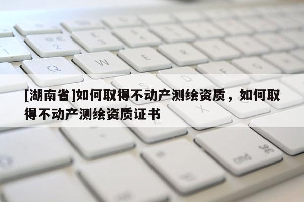 [湖南省]如何取得不動產(chǎn)測繪資質(zhì)，如何取得不動產(chǎn)測繪資質(zhì)證書