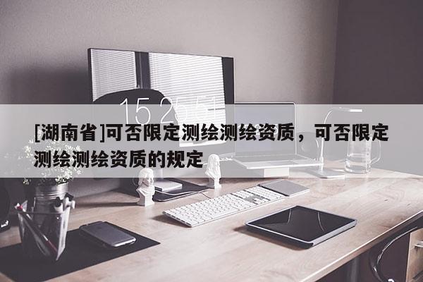 [湖南省]可否限定測(cè)繪測(cè)繪資質(zhì)，可否限定測(cè)繪測(cè)繪資質(zhì)的規(guī)定