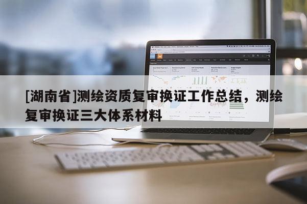 [湖南省]測繪資質(zhì)復(fù)審換證工作總結(jié)，測繪復(fù)審換證三大體系材料