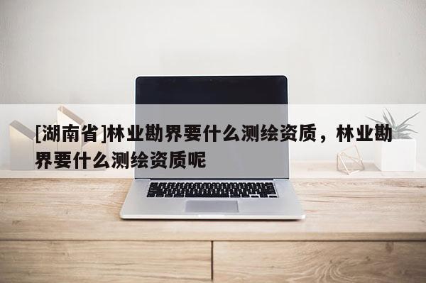 [湖南省]林業(yè)勘界要什么測(cè)繪資質(zhì)，林業(yè)勘界要什么測(cè)繪資質(zhì)呢