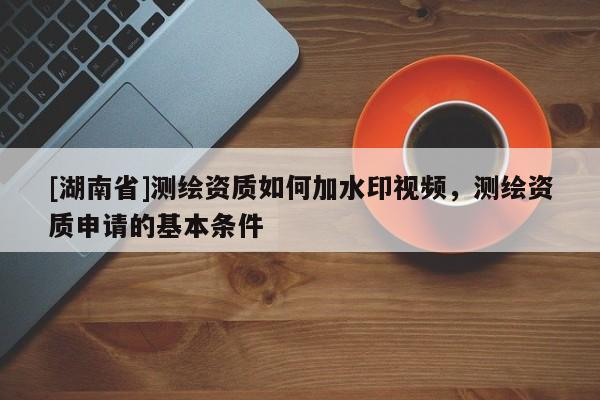 [湖南省]測繪資質(zhì)如何加水印視頻，測繪資質(zhì)申請的基本條件