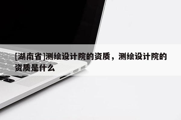[湖南省]測繪設(shè)計(jì)院的資質(zhì)，測繪設(shè)計(jì)院的資質(zhì)是什么