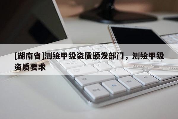 [湖南省]測繪甲級資質頒發(fā)部門，測繪甲級資質要求